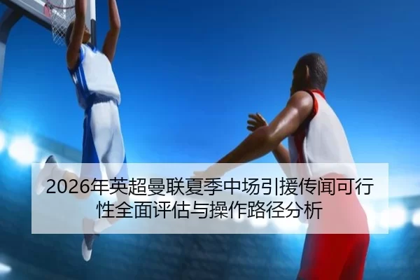 2026年英超曼联夏季中场引援传闻可行性全面评估与操作路径分析